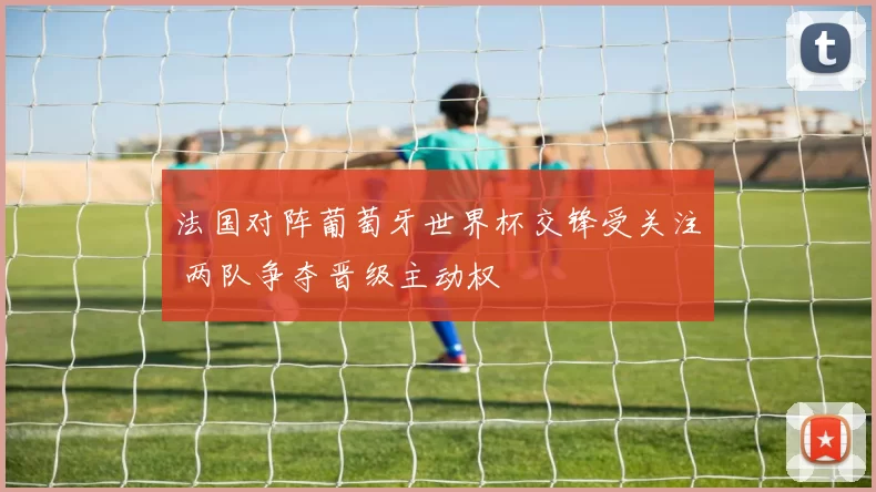 法国对阵葡萄牙世界杯交锋受关注 两队争夺晋级主动权