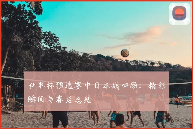 世界杯预选赛中日本战回顾:精彩瞬间与赛后总结