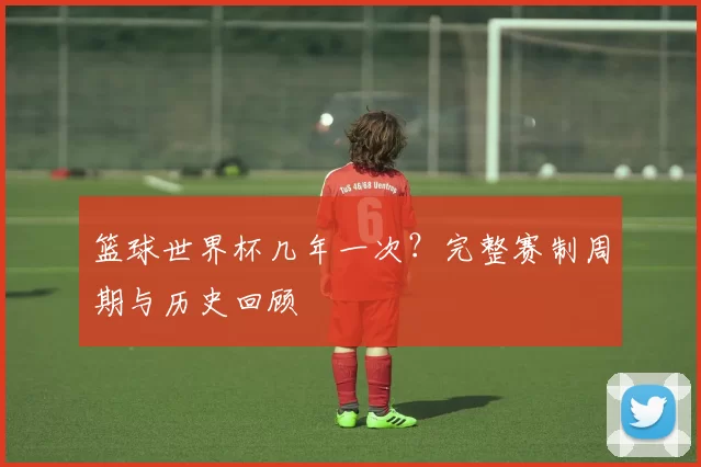篮球世界杯几年一次？完整赛制周期与历史回顾