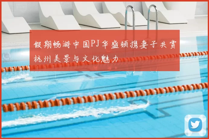 假期畅游中国PJ华盛顿携妻子共赏杭州美景与文化魅力