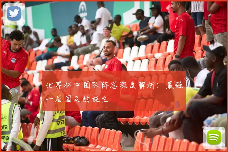 世界杯中国队阵容深度解析:最强一届国足的诞生