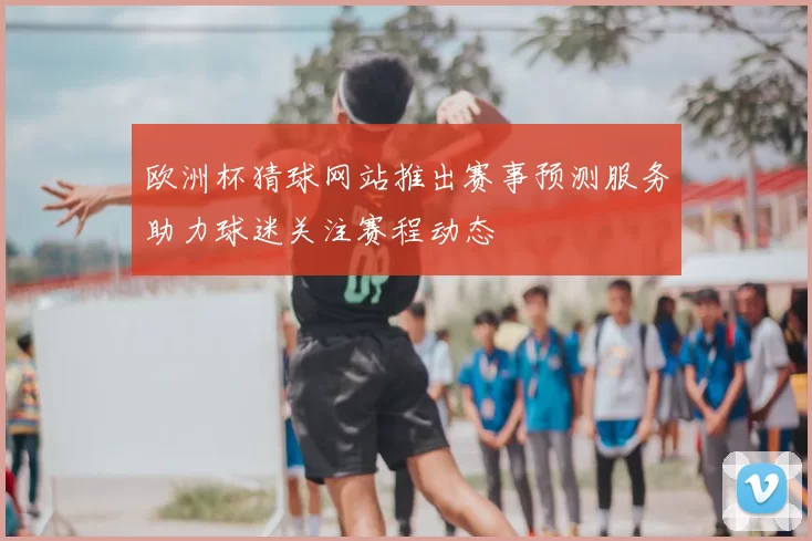 欧洲杯猜球网站推出赛事预测服务助力球迷关注赛程动态