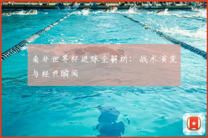 南非世界杯进球全解析:战术演变与经典瞬间