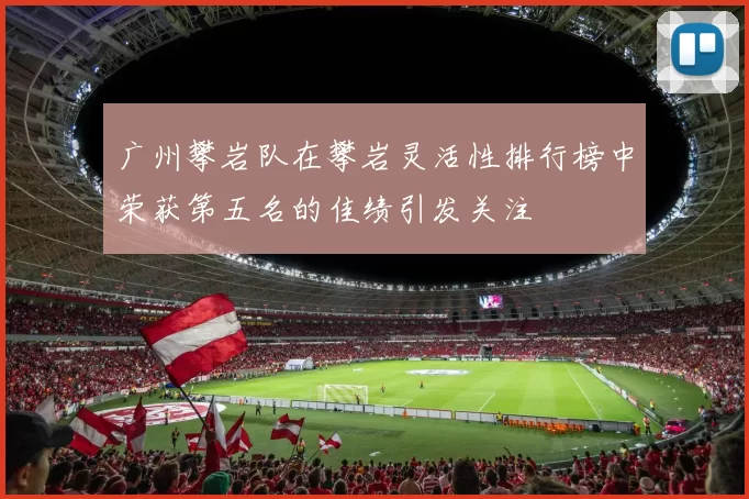 广州攀岩队在攀岩灵活性排行榜中荣获第五名的佳绩引发关注