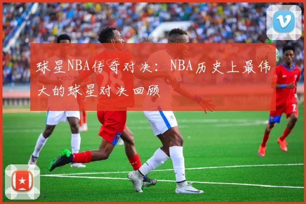 球星NBA传奇对决:NBA历史上最伟大的球星对决回顾