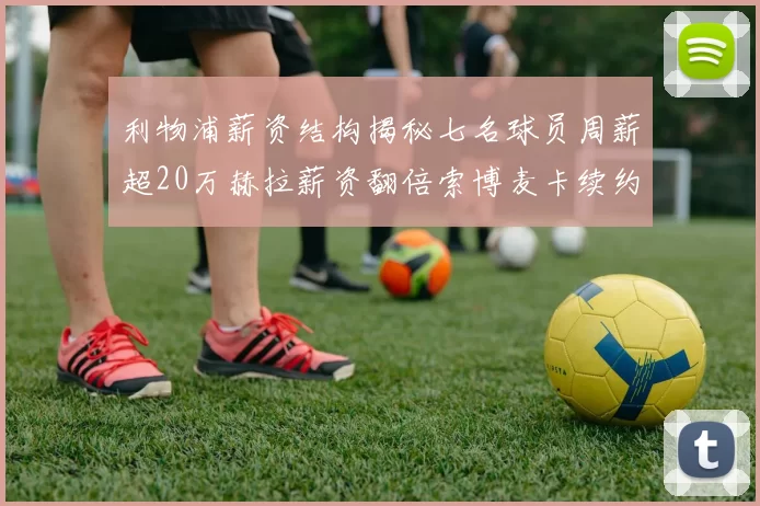 利物浦薪资结构揭秘七名球员周薪超20万赫拉薪资翻倍索博麦卡续约待定
