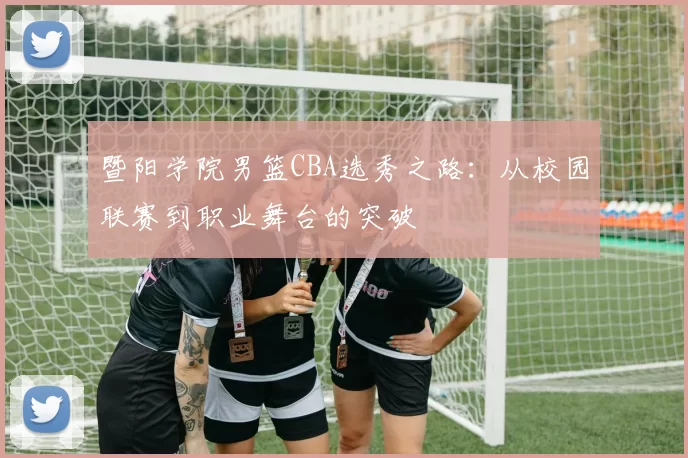 暨阳学院男篮CBA选秀之路:从校园联赛到职业舞台的突破