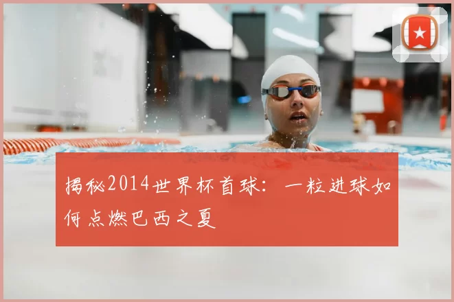 揭秘2014世界杯首球：一粒进球如何点燃巴西之夏