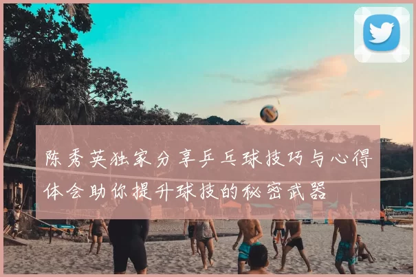 陈秀英独家分享乒乓球技巧与心得体会助你提升球技的秘密武器