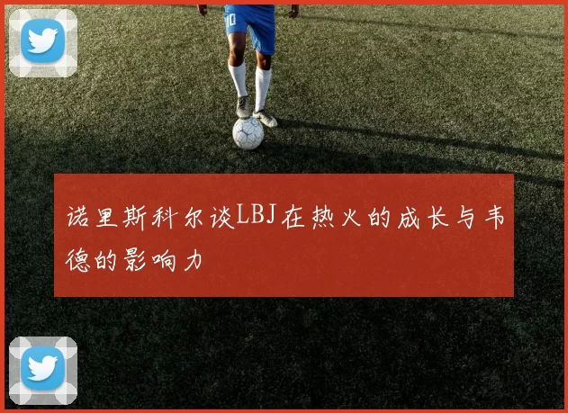 诺里斯科尔谈LBJ在热火的成长与韦德的影响力