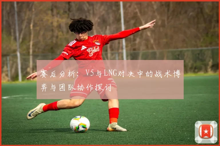 赛后分析:V5与LNG对决中的战术博弈与团队协作探讨