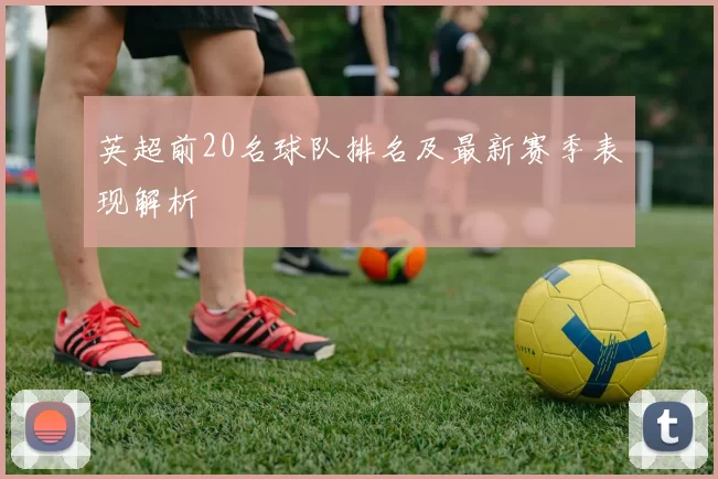 英超前20名球队排名及最新赛季表现解析