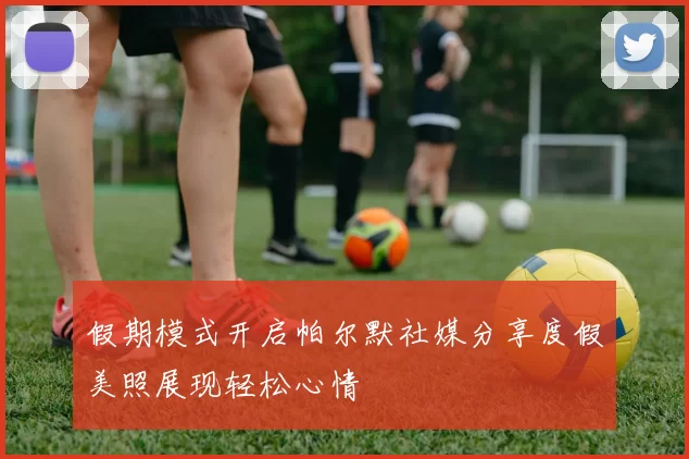 假期模式开启帕尔默社媒分享度假美照展现轻松心情