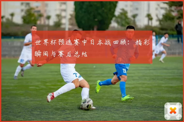世界杯预选赛中日本战回顾：精彩瞬间与赛后总结