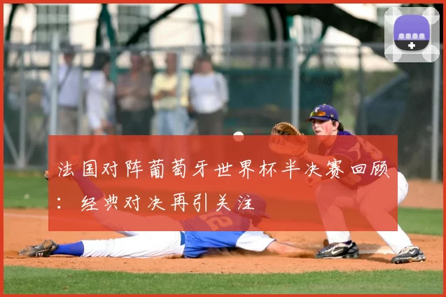 法国对阵葡萄牙世界杯半决赛回顾:经典对决再引关注