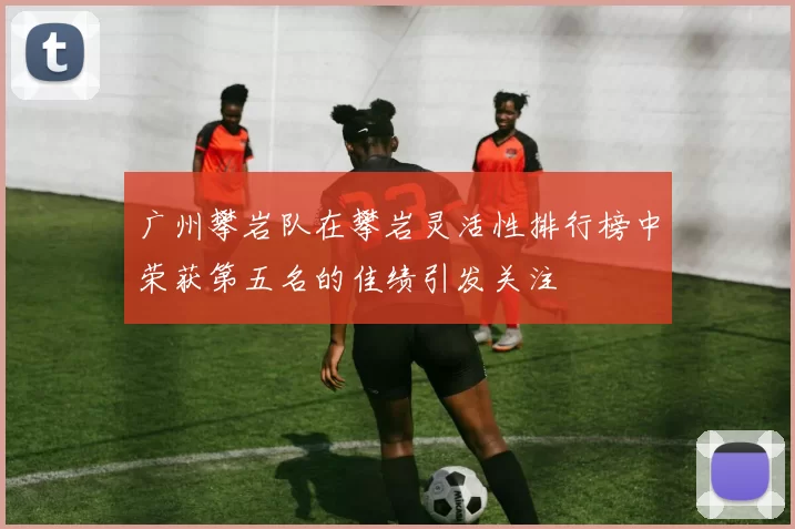 广州攀岩队在攀岩灵活性排行榜中荣获第五名的佳绩引发关注