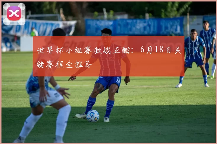 世界杯小组赛激战正酣:6月18日关键赛程全推荐
