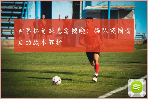 世界杯晋级悬念揭晓：强队突围背后的战术解析