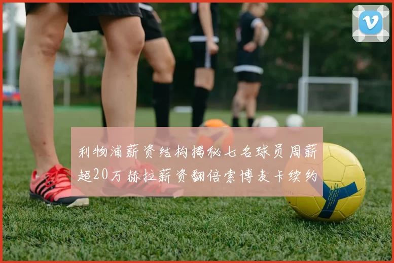 利物浦薪资结构揭秘七名球员周薪超20万赫拉薪资翻倍索博麦卡续约待定