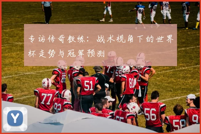 专访传奇教练：战术视角下的世界杯走势与冠军预测