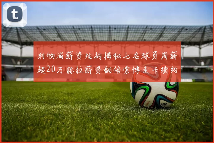 利物浦薪资结构揭秘七名球员周薪超20万赫拉薪资翻倍索博麦卡续约待定