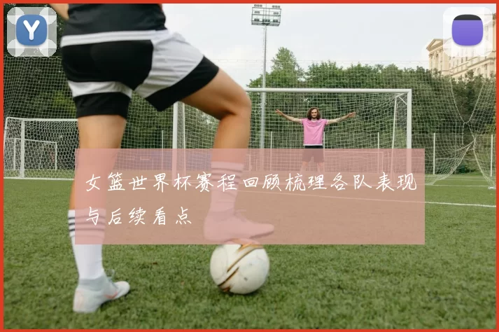 女篮世界杯赛程回顾梳理各队表现与后续看点