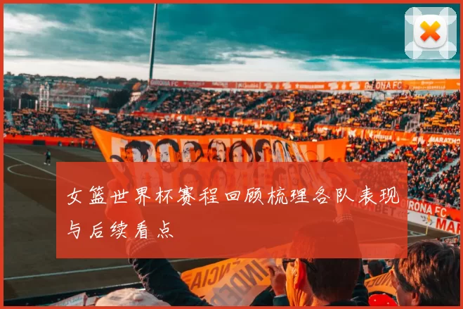 女篮世界杯赛程回顾梳理各队表现与后续看点