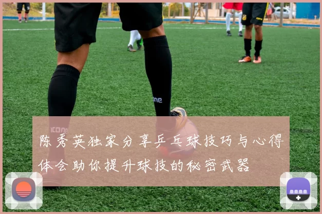 陈秀英独家分享乒乓球技巧与心得体会助你提升球技的秘密武器
