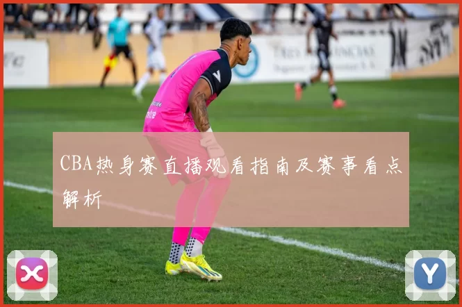 CBA热身赛直播观看指南及赛事看点解析