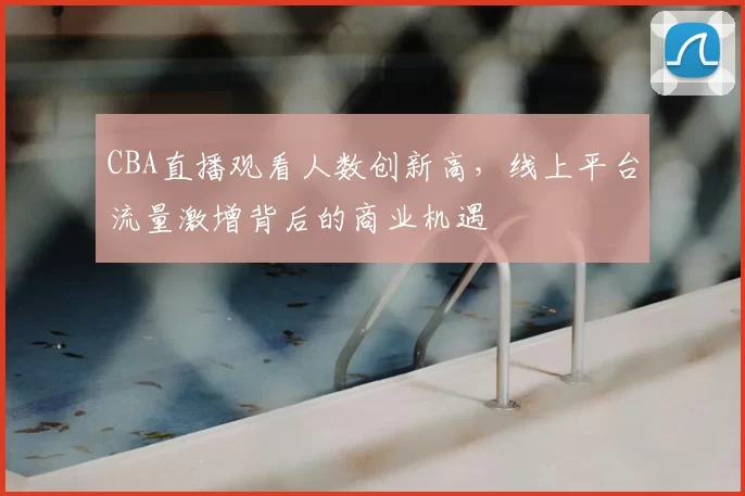 CBA直播观看人数创新高,线上平台流量激增背后的商业机遇