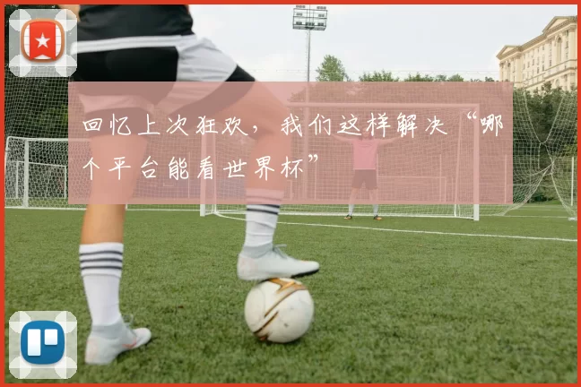 回忆上次狂欢,我们这样解决“哪个平台能看世界杯”