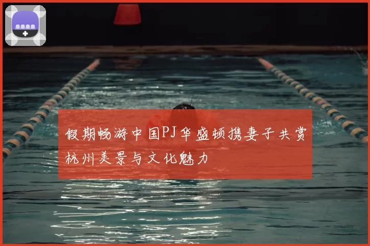假期畅游中国PJ华盛顿携妻子共赏杭州美景与文化魅力