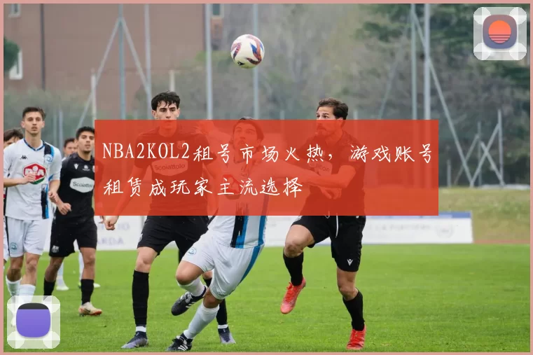 NBA2KOL2租号市场火热,游戏账号租赁成玩家主流选择