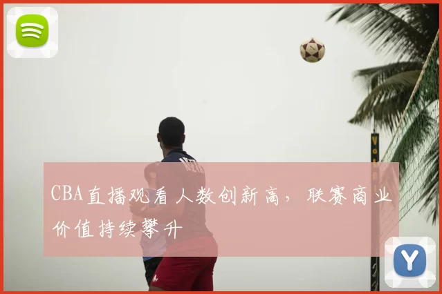 CBA直播观看人数创新高,联赛商业价值持续攀升