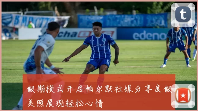 假期模式开启帕尔默社媒分享度假美照展现轻松心情