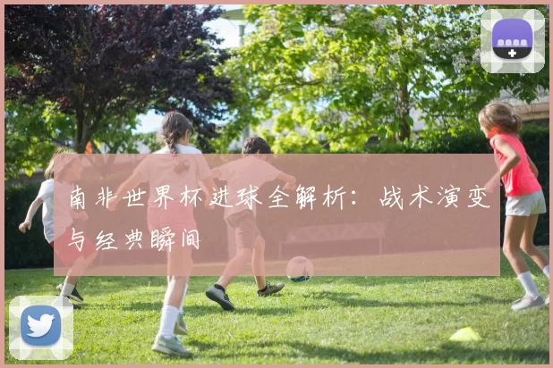 南非世界杯进球全解析:战术演变与经典瞬间