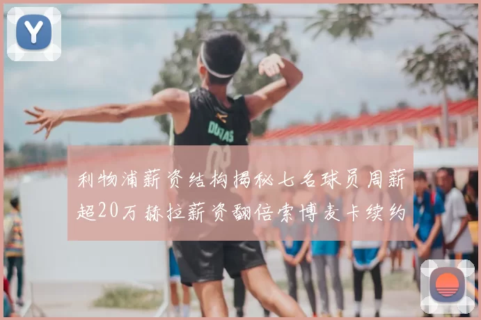 利物浦薪资结构揭秘七名球员周薪超20万赫拉薪资翻倍索博麦卡续约待定