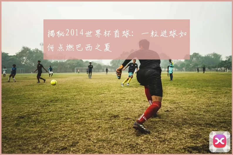 揭秘2014世界杯首球:一粒进球如何点燃巴西之夏