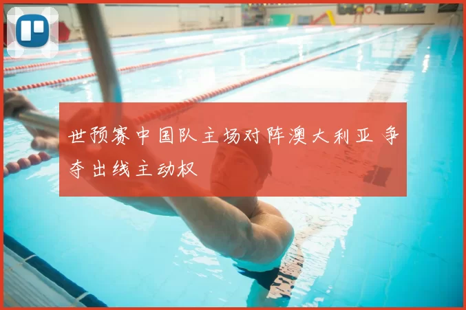 世预赛中国队主场对阵澳大利亚 争夺出线主动权