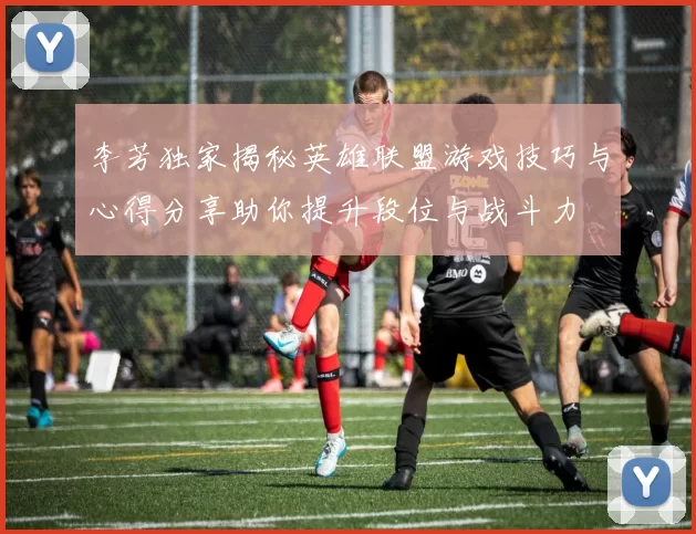 李芳独家揭秘英雄联盟游戏技巧与心得分享助你提升段位与战斗力