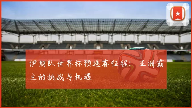 伊朗队世界杯预选赛征程:亚洲霸主的挑战与机遇
