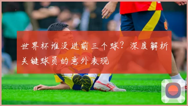 世界杯谁没进前三个球？深度解析关键球员的意外表现