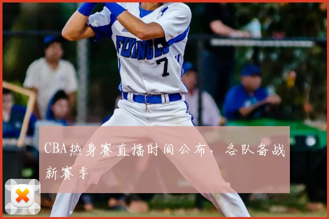 CBA热身赛直播时间公布，各队备战新赛季