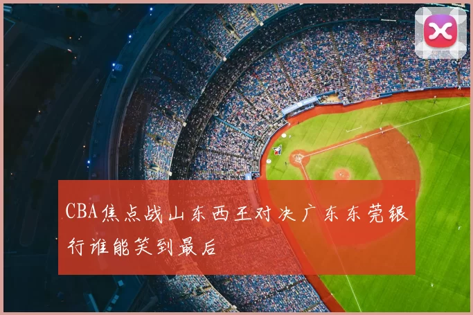 CBA焦点战山东西王对决广东东莞银行谁能笑到最后
