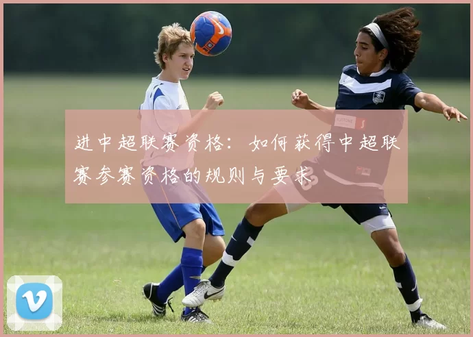 进中超联赛资格:如何获得中超联赛参赛资格的规则与要求