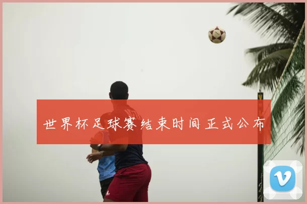 世界杯足球赛结束时间正式公布