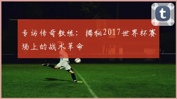 专访传奇教练:揭秘2017世界杯赛场上的战术革命