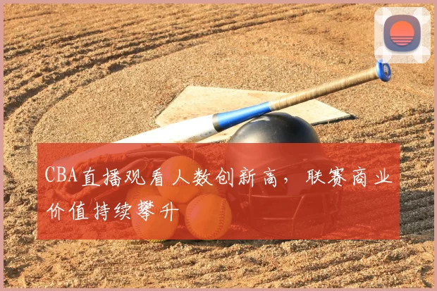 CBA直播观看人数创新高,联赛商业价值持续攀升