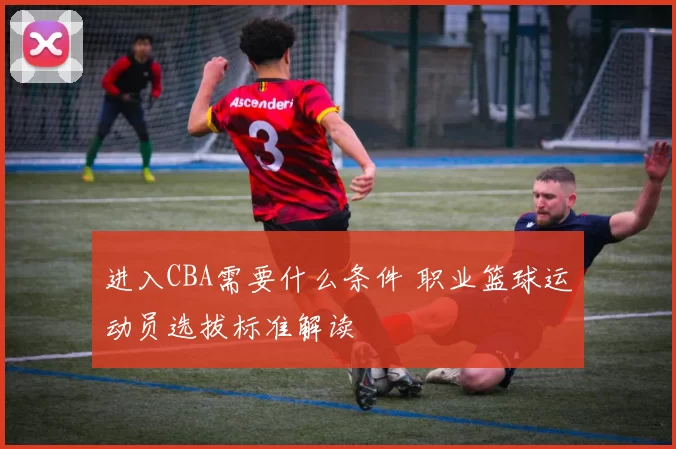进入CBA需要什么条件 职业篮球运动员选拔标准解读