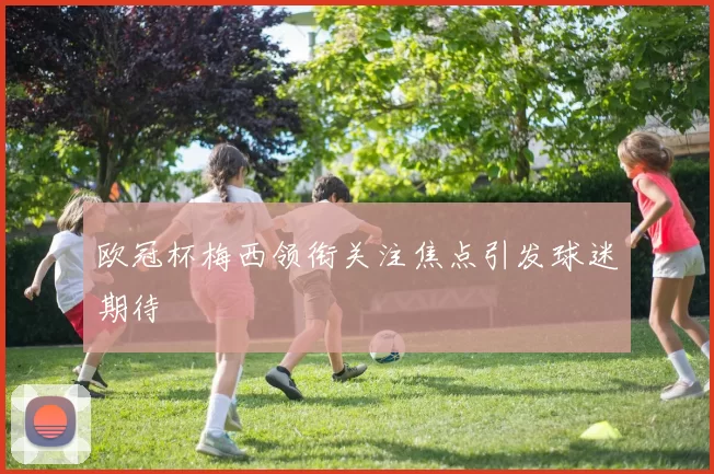 欧冠杯梅西领衔关注焦点引发球迷期待
